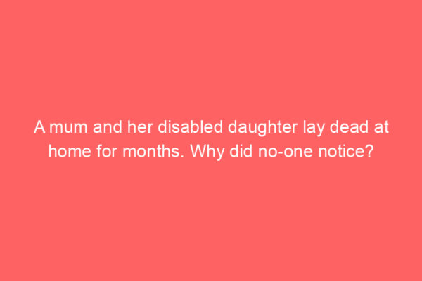 A mum and her disabled daughter lay dead at home for months. Why did no-one notice?