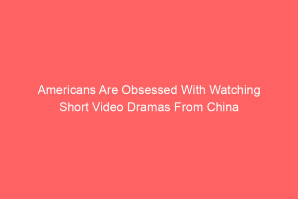 Americans Are Obsessed With Watching Short Video Dramas From China