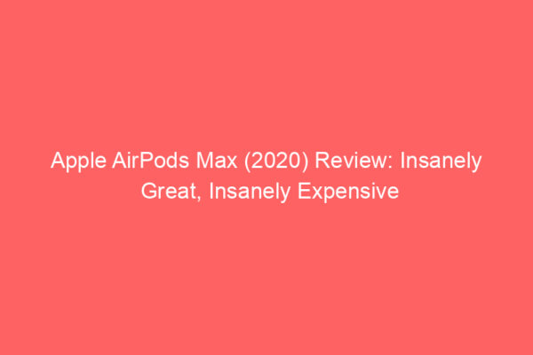 Apple AirPods Max (2020) Review: Insanely Great, Insanely Expensive