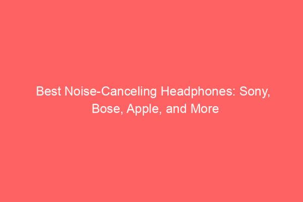 Best Noise-Canceling Headphones: Sony, Bose, Apple, and More