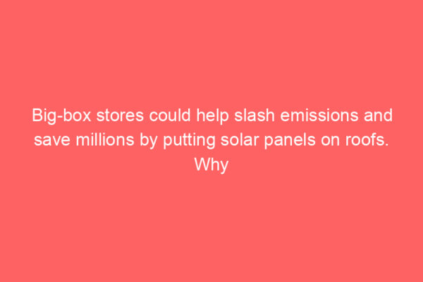 Big-box stores could help slash emissions and save millions by putting solar panels on roofs. Why aren’t more of them doing it?