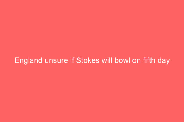England unsure if Stokes will bowl on fifth day