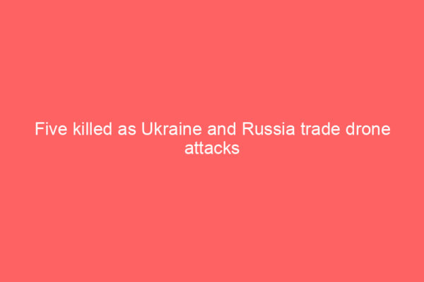 Five killed as Ukraine and Russia trade drone attacks