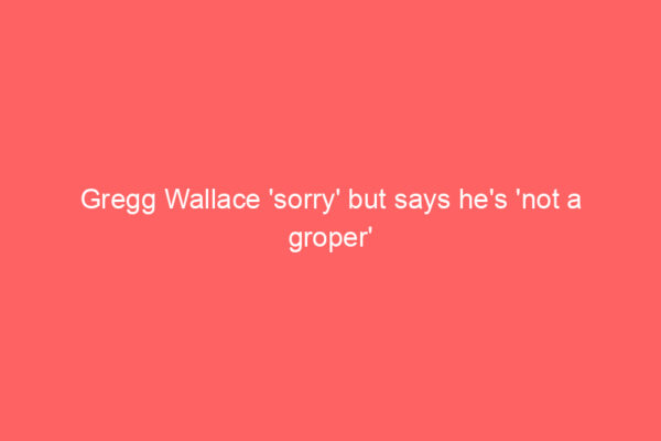 Gregg Wallace ‘sorry’ but says he’s ‘not a groper’