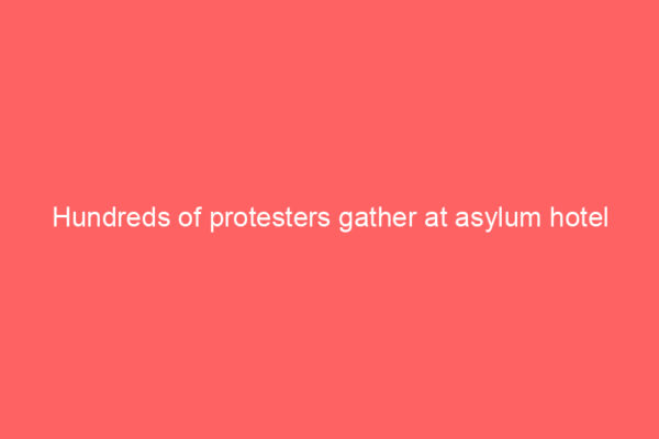Hundreds of protesters gather at asylum hotel