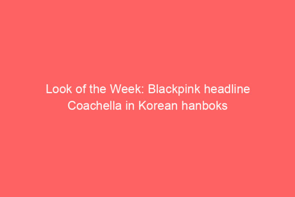 Look of the Week: Blackpink headline Coachella in Korean hanboks Look of the Week: Blackpink headline Coachella in Korean hanboks