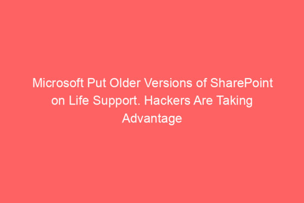 Microsoft Put Older Versions of SharePoint on Life Support. Hackers Are Taking Advantage
