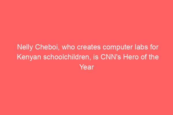 Nelly Cheboi, who creates computer labs for Kenyan schoolchildren, is CNN’s Hero of the Year