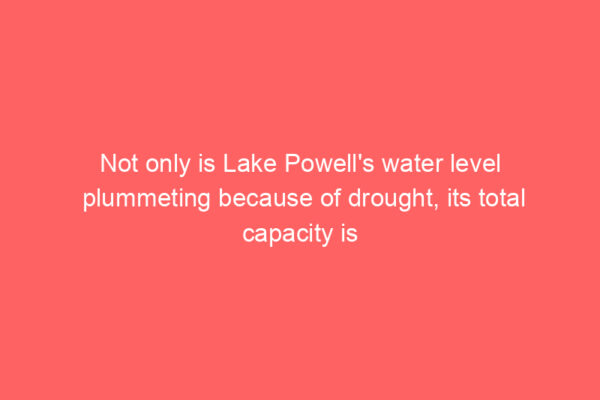 Not only is Lake Powell’s water level plummeting because of drought, its total capacity is shrinking, too