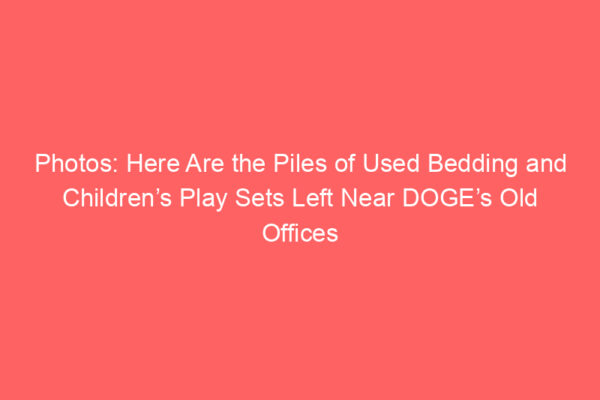 Photos: Here Are the Piles of Used Bedding and Children’s Play Sets Left Near DOGE’s Old Offices
