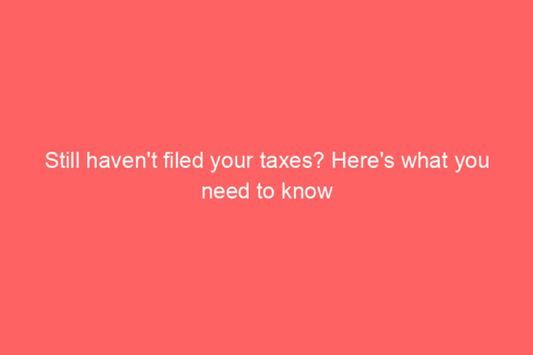 Still haven’t filed your taxes? Here’s what you need to know