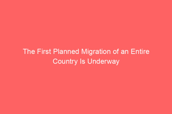 The First Planned Migration of an Entire Country Is Underway The First Planned Migration of an Entire Country Is Underway
