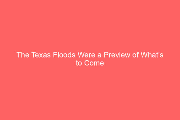 The Texas Floods Were a Preview of What’s to Come