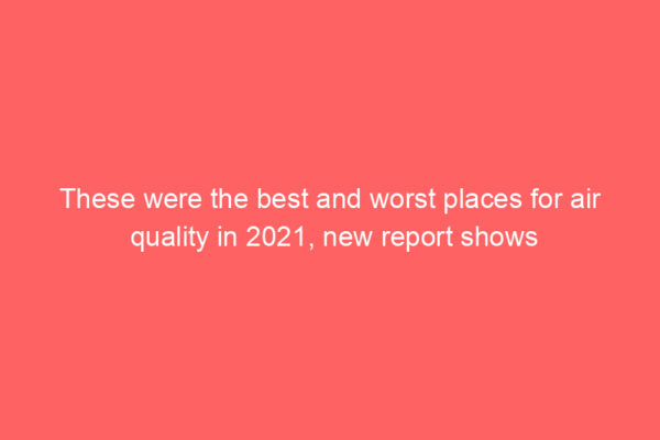 These were the best and worst places for air quality in 2021, new report shows