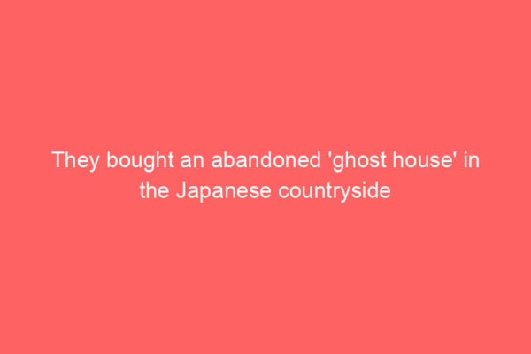 They bought an abandoned ‘ghost house’ in the Japanese countryside