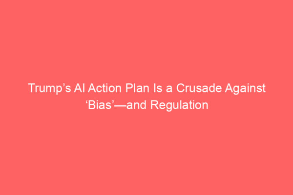 Trump’s AI Action Plan Is a Crusade Against ‘Bias’—and Regulation